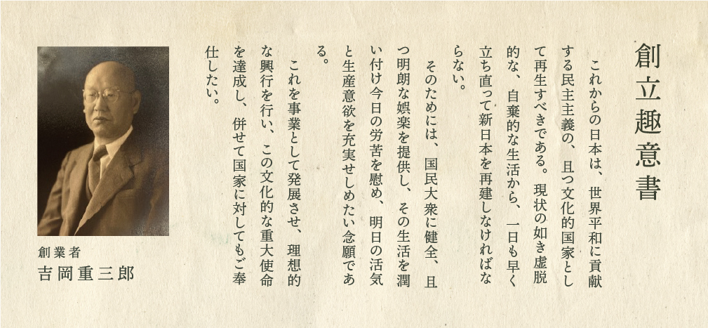 設立趣意書 これからの日本は、世界平和に貢献する民主主義の、且つ文化的国家として再生すべきである。現状の如き虚脱的な、自棄的な生活から、一日も早く立ち直って新日本を再建しなければならない。そのためには、国民大衆に健全、且つ明朗な娯楽を提供し、その生活を潤い付け今日の労苦を慰め、明日の活気と生産意欲を充実せしめたい念願である。これを事業として発展させ、理想的な興行を行い、この文化的な重大使命を達成し、併せて国家に対してもご奉仕したい。 創業者 吉岡重三郎